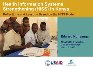 .
Health Information Systems
Strengthening (HISS) in Kenya
Reflections and Lessons Based on the HISS Model
Edward Kunyanga
MEASURE Evaluation
USAID Washington
March 8, 2016
 