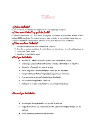  
Taller 2 
 
•¿Qué es Linkedin? 
Es una red social orientada al uso empresarial, a los negocios y al empleo. 
•¿Cómo nació LinkedIn y quién la fundó? 
La historia comienza en 1993 en la mente de un joven estudiante, Reid Hoffman. Aunque no será 
hasta el 2002 cuando por fin consiga lanzar su idea; Linkedin, la red social para empresas por 
excelencia. Hoffman fundó Linkedin a finales de 2002 en Mountain View, California 
•¿Cómo acceder a Linkedin? 
1. Dirígete a la página de inicio de sesión de LinkedIn. 
2. Escribe tu nombre, apellidos, dirección de correo electrónico y la contraseña que usarás. 
3. Selecciona Únete ahora. 
4. Completa el resto de los pasos 
•Ventajas de linkedin 
● A través de LinkedIn se pueden generar oportunidades de trabajo. 
● Se consigue un contacto directo con los líderes y referentes de su industria. 
● Compartir información a través de grupos. 
● Hacer preguntas a nuestra red sobre temas que nos inquieten 
● Nos permite hacer Networking desde cualquier lugar del mundo. 
● Estar en contacto con profesionales y ser localizado. 
● Ser recomendado por otros contactos. 
● Participar de foros y consultas online con profesionales afines 
•Desventajas de linkedin 
● Se consiguen datos personales en cuestión de minutos. 
● Se puede difamar a una persona fácilmente, y ser vistos en poco tiempo por una 
multitud. 
● Podría prestarse para el robo de identidad​. 
 