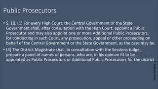 Dr.
Khakare
Vikas
Public Prosecutors
• S. 18. (1) For every High Court, the Central Government or the State
Government shall, after consultation with the High Court, appoint a Public
Prosecutor and may also appoint one or more Additional Public Prosecutors,
for conducting in such Court, any prosecution, appeal or other proceeding on
behalf of the Central Government or the State Government, as the case may be.
• (4) The District Magistrate shall, in consultation with the Sessions Judge,
prepare a panel of names of persons, who are, in his opinion fit to be
appointed as Public Prosecutors or Additional Public Prosecutors for the district.
 