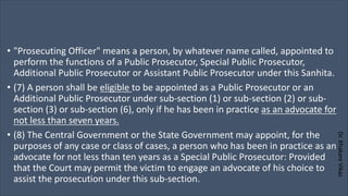 Dr.
Khakare
Vikas
• "Prosecuting Officer" means a person, by whatever name called, appointed to
perform the functions of a Public Prosecutor, Special Public Prosecutor,
Additional Public Prosecutor or Assistant Public Prosecutor under this Sanhita.
• (7) A person shall be eligible to be appointed as a Public Prosecutor or an
Additional Public Prosecutor under sub-section (1) or sub-section (2) or sub-
section (3) or sub-section (6), only if he has been in practice as an advocate for
not less than seven years.
• (8) The Central Government or the State Government may appoint, for the
purposes of any case or class of cases, a person who has been in practice as an
advocate for not less than ten years as a Special Public Prosecutor: Provided
that the Court may permit the victim to engage an advocate of his choice to
assist the prosecution under this sub-section.
 