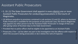 Dr.
Khakare
Vikas
Assistant Public Prosecutors
• S. 19. (1) The State Government shall appoint in every district one or more
Assistant Public Prosecutors for conducting prosecutions in the Courts of
Magistrates.
• (3) Without prejudice to provisions contained in sub-sections (1) and (2), where no Assistant
Public Prosecutor is available for the purposes of any particular case, the District Magistrate
may appoint any other person to be the Assistant Public Prosecutor in charge of that case
after giving notice of fourteen days to the State Government:
• Provided that no police officer shall be eligible to be appointed as an Assistant Public
• Prosecutor, if he— (a) has taken any part in the investigation into the offence with respect to
which the accused is being prosecuted; or (b) is below the rank of Inspector.
 