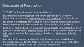 Dr.
Khakare
Vikas
Directorate of Prosecution.
• S. 20. (1) The State Government may establish,—
• (a) a Directorate of Prosecution in the State consisting of a Director of
Prosecution and as many Deputy Directors of Prosecution as it thinks fit; and
• (b) a District Directorate of Prosecution in every district consisting of as many
Deputy Directors and Assistant Directors of Prosecution, as it thinks fit.
• Eligible: for (a) if he has been in practice as an advocate for not less than fifteen
years or is or has been a Sessions Judge; for (b) if he has been in practice as an
advocate for not less than seven years or has been a Magistrate of the first
class.
• Every Public Prosecutor, Additional Public Prosecutor and Special Public
Prosecutor appointed by the State Government to conduct cases in the High
Court shall be subordinate to the Director of Prosecution.
 