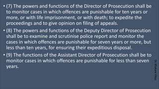 Dr.
Khakare
Vikas
• (7) The powers and functions of the Director of Prosecution shall be
to monitor cases in which offences are punishable for ten years or
more, or with life imprisonment, or with death; to expedite the
proceedings and to give opinion on filing of appeals.
• (8) The powers and functions of the Deputy Director of Prosecution
shall be to examine and scrutinise police report and monitor the
cases in which offences are punishable for seven years or more, but
less than ten years, for ensuring their expeditious disposal.
• (9) The functions of the Assistant Director of Prosecution shall be to
monitor cases in which offences are punishable for less than seven
years.
 