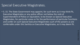 Dr.
Khakare
Vikas
Special Executive Magistrates.
• S. 15. The State Government may appoint, for such term as it may think fit,
Executive Magistrates or any police officer not below the rank of
Superintendent of Police or equivalent, to be known as Special Executive
Magistrates, for particular areas or for the performance of particular functions
and confer on such Special Executive Magistrates such of the powers as are
conferrable under this Sanhita on Executive Magistrates, as it may deem fit.
 