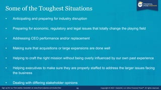 Some of the Toughest Situations
• Anticipating and preparing for industry disruption
• Preparing for economic, regulatory and legal issues that totally change the playing field
• Addressing CEO performance and/or replacement
• Making sure that acquisitions or large expansions are done well
• Helping to craft the right mission without being overly influenced by our own past experience
• Helping executives to make sure they are properly staffed to address the larger issues facing
the business
• Dealing with differing stakeholder opinions
16
 
