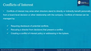 Conflicts of Interest
• Conflicts of interest may arise when directors stand to directly or indirectly benefit personally
from a board level decision or other relationship with the company. Conflicts of interest can be
managed by:
✓ Requiring disclosure of potential conflicts.
✓ Recusing a director from decisions that present a conflict.
✓ Creating a conflict of interest policy or addressing in the bylaws.
19
 