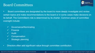 Board Committees
• Board committees are designated by the board to more deeply investigate and review
certain topics and make recommendations to the board or in some cases make decisions on
its behalf. The Committee's role is determined by its charter. Common areas of committee
oversight include:
✓ Governance/Nominating
✓ Finance
✓ Audit
✓ Compensation
✓ Strategic planning
• Directors often add significant value through committee contribution.
20
 