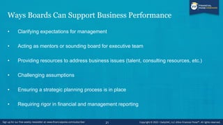 Ways Boards Can Support Business Performance
• Clarifying expectations for management
• Acting as mentors or sounding board for executive team
• Providing resources to address business issues (talent, consulting resources, etc.)
• Challenging assumptions
• Ensuring a strategic planning process is in place
• Requiring rigor in financial and management reporting
21
 