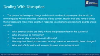 Dealing With Disruption
• The pace of technological change and dynamic markets today require directors to be
more engaged with the business landscape to stay current. Boards may also need to adapt
their processes to move more quickly in response to a changing environment. Boards should
consider:
✓ What external factors are likely to have the greatest effect on this business?
✓ What should we be monitoring?
✓ How can we stay informed on critical trends?
✓ How might our board process need to adapt to ensure we attend to these changes?
✓ What kind of information will we need to make informed decisions?
22
 