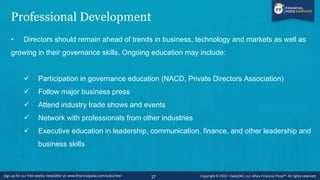 Professional Development
• Directors should remain ahead of trends in business, technology and markets as well as
growing in their governance skills. Ongoing education may include:
✓ Participation in governance education (NACD, Private Directors Association)
✓ Follow major business press
✓ Attend industry trade shows and events
✓ Network with professionals from other industries
✓ Executive education in leadership, communication, finance, and other leadership and
business skills
27
 