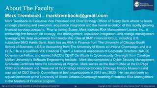 About The Faculty
Mark Trembacki – marktrembacki@gmail.com
Mark Trembacki is Executive Vice President and Chief Strategy Officer of Busey Bank where he leads
strategic planning and execution, acquisition integration and the overall evolution of this rapidly growing
financial services company. Prior to joining Busey, Mark founded Risk Management Levers, Inc., a
consulting firm focused on strategy, risk management, acquisition integration, and change management
leveraging his deep experience from leadership roles at BMO Financial Group, including U.S.
subsidiary BMO Harris Bank. Mark has an MBA in Finance from The University of Chicago Booth
School of Business, a BS in Accounting from The University of Illinois at Urbana-Champaign, and is a
CPA. He is a qualified SEC Financial Expert, a National Association of Corporate Directors (NACD)
Governance Fellow, and earned NACD’s CERT Certificate in Cybersecurity Oversight from Carnegie
Mellon University’s Software Engineering Institute. Mark also completed a Cyber Security Management
Graduate Certificate from the University of Virginia. Mark serves as the Board Chair at the DuPage
Children’s Museum and Treasurer of the Chicago Historical Society (Chicago History Museum) and
was part of CEO Search Committees at both organizations in 2019 and 2020. He has also been an
adjunct professor at the University of Illinois Urbana-Champaign teaching Enterprise Risk Management
in the Masters of Finance program.
34
 