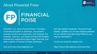 About Financial Poise
38
DailyDAC LLC, d/b/a Financial Poise™ provides
continuing education to attorneys, accountants,
business owners and executives, and investors. It’s
websites, webinars, and books provide Plain English,
entertaining, explanations about legal, financial, and
other subjects of interest to these audiences.
Visit us at www.financialpoise.com
Our free weekly newsletter, Financial Poise
Weekly, updates you on new articles published
on our website and Upcoming Webinars you
may be interested in.
To join our email list, please visit:
https://www.financialpoise.com/subscribe/
 