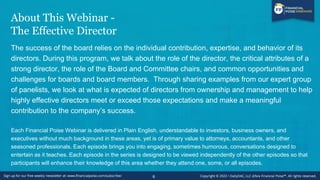 About This Webinar -
The Effective Director
The success of the board relies on the individual contribution, expertise, and behavior of its
directors. During this program, we talk about the role of the director, the critical attributes of a
strong director, the role of the Board and Committee chairs, and common opportunities and
challenges for boards and board members. Through sharing examples from our expert group
of panelists, we look at what is expected of directors from ownership and management to help
highly effective directors meet or exceed those expectations and make a meaningful
contribution to the company’s success.
Each Financial Poise Webinar is delivered in Plain English, understandable to investors, business owners, and
executives without much background in these areas, yet is of primary value to attorneys, accountants, and other
seasoned professionals. Each episode brings you into engaging, sometimes humorous, conversations designed to
entertain as it teaches. Each episode in the series is designed to be viewed independently of the other episodes so that
participants will enhance their knowledge of this area whether they attend one, some, or all episodes.
6
 