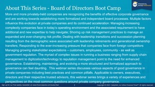 About This Series - Board of Directors Boot Camp
More and more privately-held companies are recognizing the benefits of effective corporate governance
and are working towards establishing more formalized and independent board processes. Multiple factors
influence this evolution at private companies and its continued acceleration: Managing increasing
complexity companies face in today’s operating environment and the associated requirement to have
additional and new expertise to help navigate; Shoring up risk management practices to manage an
expanded and ever-changing risk profile; Dealing with leadership transitions and succession planning
resulting from the demographic wave associated with leadership retirements and generational ownership
transfers; Responding to the ever-increasing pressure that companies face from foreign competitors
Managing growing stakeholder expectations – customers, employees, community - as well as
government regulation. The myriad of complex issues in running a business ranging from supply chain
management to digitization/technology to reputation management point to the need for enhanced
governance. Establishing, maintaining, and evolving a more structured and formalized approach to
governance can feel daunting. This webinar series discusses various aspects of good governance in
private companies including best practices and common pitfalls. Applicable to owners, executives,
directors and their respective trusted advisors, this webinar series brings a variety of experiences and
perspectives on the most common questions around private company governance.
7
 