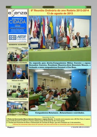 Página 2 2º BOLETIM: MÊS DE AGOSTO
Da esquerda para direita:Companheiros Milton Craveiro e esposa
Bernadete Craveiro, Presidente Mauricio,Sócio Honorário Moacyr, e
fechando a mesa companheiros Geromel e Ciro Rosa.
MOMENTOS DA REUNIÃO
Companheiros e Convidados
Flâmula do Clube
Companheiros e Convidados
Companheiros e Convidados
Assuntos do dia:
1-Visita do Governador Marco Antonio Ginciene e esposa Ansely: A reunião será conjunta com o RC Rio Claro. A assem-
bleia do RC Sul será no COC às 17 horas. Festiva inicia às 20 horas do dia 19 de agosto.
2– Vendas dos Panetones de Natal e Distribuição de Cartelas do Bingo, que será realizado em 14 de setembro.
O Rotary foi construído sobre bases de amizade; não teria sobrevivido se construído sobre bases menos sólidas.
6ª Reunião Ordinária do ano Rotário 2013-2014
13 de agosto de 2013
Companheiros Rotarianos , Rotaractianos e convidados.
 