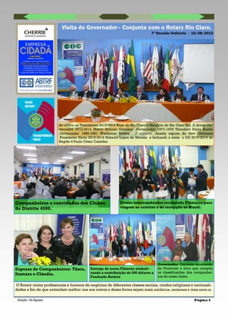 Edição 02-Agosto Página 3
Visita do Governador– Conjunta com o Rotary Rio Claro.
7ª Reunião Ordinária - 19/08/2013
O Rotary reúne profissionais e homens de negócios de diferentes classes sociais, credos religiosos e nacionali-
dades a fim de que entendam melhor uns aos outros e dessa forma sejam mais solidários, amistosos e úteis entre si.
Ao centro os Presidentes 2013-2014 Rose do Rio Claro e Maurício do Rio Claro Sul. A direita Go-
vernador 2013-2014 Marco Antonio Ginciene ,Governador 1977-1978 Theodoro Paulo Koelle
,Governador 1990-1991 Waldemar Bóbbo . A esquerda :Ansely esposa do Gov. Ginciene
,Presidente Eleita 2015-2016 Roberta Lopes de Moraes e fechando a mesa o GA 2013-2014 da
Região 4 Paulo César Castellar .
Governador Ginciene recebendo
do Protocolo o livro que compõe
as classificações dos companhei-
ros do nosso clube.
Entrega de nossa Flâmula simboli-
zando a contribuição de 500 dólares a
Fundação Rotária
Esposas de Companheiros: Tânia,
Itamara e Cláudia.
Companheiros e convidados dos Clubes
do Distrito 4590.
Jovens intercambiados recebendo Flâmulas para
viagem ao exterior e de recepção ao Brasil.
 
