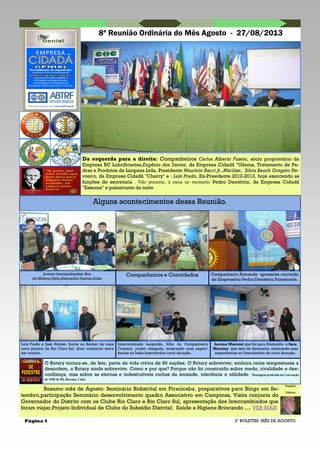 Página 4
8ª Reunião Ordinária do Mês Agosto - 27/08/2013
2º BOLETIM: MÊS DE AGOSTO
Alguns acontecimentos dessa Reunião.
Resumo mês de Agosto: Seminário Bidistrital em Piracicaba, preparativos paro Bingo em Se-
tembro,participação Seminário desenvolvimento quadro Associativo em Campinas, Visita conjunta do
Governador do Distrito com os Clube Rio Claro e Rio Claro Sul, apresentação dos Intercambiados que
foram viajar,Projeto Individual de Clube do Subsídio Distrital: Saúde e Higiene Brincando ,... VER MAIS
Imagem
Pública
Da esquerda para a direita: Companheiros Carlos Alberto Fuzeto, sócio proprietário da
Empresa RC Lubrificantes,Eugênio dos Santos, da Empresa Cidadã "Gênius, Tratamento de Pe-
dras e Produtos de Limpeza Ltda, Presidente Maurício Bacci Jr.,Marilize, Silvia Bauch Gregato Ne-
voeiro, da Empresa Cidadã "Cherry" e : Luís Prado, Ex-Presidente 2012-2013, hoje exercendo as
funções de secretaria . Não presente, à mesa no momento Pedro Demétrio, da Empresa Cidadã
"Essenza" e palestrante da noite .
Jovens Intercambiados: Bra-
sil,México,Itália,Alemanha,Taiwan,Índia.
Companheiros e Convidados Companheiro Armando apresenta currículo
do Empresário Pedro Demétrio.Palestrante.
Luís Prado e José Afonso, frente ao Banner do mais
novo projeto do Rio Claro Sul. Quer colaborar entre
em contato.
Intercambiado Leopoldo, filho do Companheiro
Coaracy, recém chegado, mostrando suas experi-
ências na Índia.Intercâmbio curta duração.
Lorena Marroni que foi para Alemanha e Sara
Mraztny que veio da Alemanha, mostrando suas
experiências no Intercâmbio de curta duração.
O Rotary tornou-se, de fato, parte da vida cívica de 60 nações. O Rotary sobrevive; embora reine tempestuosa a
desordem, o Rotary ainda sobrevive. Como e por que? Porque não foi construído sobre medo, rivalidade e des-
confiança, mas sobre as eternas e indestrutíveis rochas da amizade, tolerância e utilidade. Mensagem proferida na Convenção
de 1940 do RI, Havana, Cuba
 