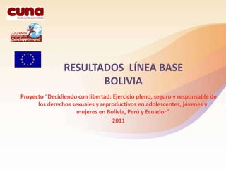 RESULTADOS LÍNEA BASE
                       BOLIVIA
Proyecto “Decidiendo con libertad: Ejercicio pleno, seguro y responsable de
      los derechos sexuales y reproductivos en adolescentes, jóvenes y
                     mujeres en Bolivia, Perú y Ecuador”
                                   2011
 