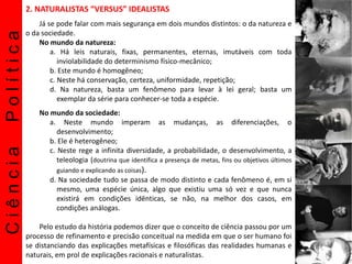 CiênciaPolítica 2. NATURALISTAS “VERSUS” IDEALISTAS
Já se pode falar com mais segurança em dois mundos distintos: o da natureza e
o da sociedade.
No mundo da natureza:
a. Há leis naturais, fixas, permanentes, eternas, imutáveis com toda
inviolabilidade do determinismo físico-mecânico;
b. Este mundo é homogêneo;
c. Neste há conservação, certeza, uniformidade, repetição;
d. Na natureza, basta um fenômeno para levar à lei geral; basta um
exemplar da série para conhecer-se toda a espécie.
No mundo da sociedade:
a. Neste mundo imperam as mudanças, as diferenciações, o
desenvolvimento;
b. Ele é heterogêneo;
c. Neste rege a infinita diversidade, a probabilidade, o desenvolvimento, a
teleologia (doutrina que identifica a presença de metas, fins ou objetivos últimos
guiando e explicando as coisas).
d. Na sociedade tudo se passa de modo distinto e cada fenômeno é, em si
mesmo, uma espécie única, algo que existiu uma só vez e que nunca
existirá em condições idênticas, se não, na melhor dos casos, em
condições análogas.
Pelo estudo da história podemos dizer que o conceito de ciência passou por um
processo de refinamento e precisão conceitual na medida em que o ser humano foi
se distanciando das explicações metafísicas e filosóficas das realidades humanas e
naturais, em prol de explicações racionais e naturalistas.
 
