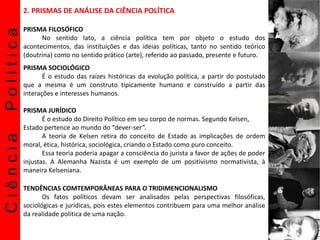 CiênciaPolítica 2. PRISMAS DE ANÁLISE DA CIÊNCIA POLÍTICA
PRISMA FILOSÓFICO
No sentido lato, a ciência política tem por objeto o estudo dos
acontecimentos, das instituições e das ideias políticas, tanto no sentido teórico
(doutrina) como no sentido prático (arte), referido ao passado, presente e futuro.
PRISMA SOCIOLÓGICO
É o estudo das raízes históricas da evolução política, a partir do postulado
que a mesma é um construto tipicamente humano e construído a partir das
interações e interesses humanos.
PRISMA JURÍDICO
É o estudo do Direito Político em seu corpo de normas. Segundo Kelsen,
Estado pertence ao mundo do “dever-ser”.
A teoria de Kelsen retira do conceito de Estado as implicações de ordem
moral, ética, histórica, sociológica, criando o Estado como puro conceito.
Essa teoria poderia apagar a consciência do jurista a favor de ações de poder
injustas. A Alemanha Nazista é um exemplo de um positivismo normativista, à
maneira Kelseniana.
TENDÊNCIAS COMTEMPORÂNEAS PARA O TRIDIMENCIONALISMO
Os fatos políticos devam ser analisados pelas perspectivas filosóficas,
sociológicas e jurídicas, pois estes elementos contribuem para uma melhor análise
da realidade politica de uma nação.
 