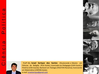 CiênciaPolítica
Profº Ms. Israel Serique dos Santos [Doutorando e Mestre em
Ciências da Religião (PUC-Goiás); Licenciado em Pedagogia (UVA-Ceará) e
História (UVA-Ceará)]; Bacharel em Teologia (FACETEN-Roraima); licenciando
em Matemática (UNIFAN-Goiás).
e-mail: israelserique@gmail.com
 