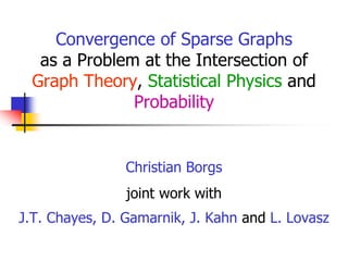 Convergence of Sparse Graphs
as a Problem at the Intersection of
Graph Theory, Statistical Physics and
Probability

Christian Borgs
joint work with
J.T. Chayes, D. Gamarnik, J. Kahn and L. Lovasz

 