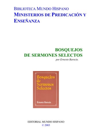 BIBLIOTECA MUNDO HISPANO
MINISTERIOS DE PREDICACIÓN Y
ENSEÑANZA




              BOSQUEJOS
    DE SERMONES SELECTOS
                       por Ernesto Barocio.




      EDITORIAL MUNDO HISPANO
                © 2003
 