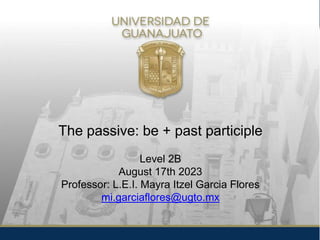 The passive: be + past participle
Level 2B
August 17th 2023
Professor: L.E.I. Mayra Itzel Garcia Flores
mi.garciaflores@ugto.mx
 
