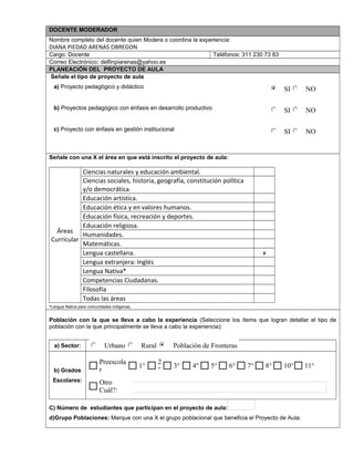 DOCENTE MODERADOR
Nombre completo del docente quien Modera o coordina la experiencia:
DIANA PIEDAD ARENAS OBREGON
Cargo: Docente Teléfonos: 311 230 73 83
Correo Electrónico: delfinpiarenas@yahoo.es
PLANEACIÓN DEL PROYECTO DE AULA
Señale el tipo de proyecto de aula
a) Proyecto pedagógico y didáctico
b) Proyectos pedagógico con énfasis en desarrollo productivo
c) Proyecto con énfasis en gestión institucional
Señale con una X el área en que está inscrito el proyecto de aula:
Áreas
Curricular
Ciencias naturales y educación ambiental.
Ciencias sociales, historia, geografía, constitución política
y/o democrática.
Educación artística.
Educación ética y en valores humanos.
Educación física, recreación y deportes.
Educación religiosa.
Humanidades.
Matemáticas.
Lengua castellana. x
Lengua extranjera: Inglés
Lengua Nativa*
Competencias Ciudadanas.
Filosofía
Todas las áreas
*Lengua Nativa para comunidades indígenas.
Población con la que se lleva a cabo la experiencia (Seleccione los ítems que logran detallar el tipo de
población con la que principalmente se lleva a cabo la experiencia):
a) Sector:
b) Grados
Escolares:
C) Número de estudiantes que participan en el proyecto de aula:
d)Grupo Poblaciones: Marque con una X el grupo poblacional que beneficia el Proyecto de Aula:
SI NO
SI NO
SI NO
Urbano Rural Población de Fronteras
Otro
Cuál?:
11°10°8°7°6°5°4°3°
2
°
1°
Preescola
r
$ $ $ $ $ $
 
