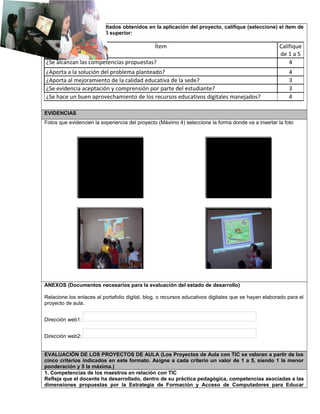 De acuerdo con los resultados obtenidos en la aplicación del proyecto, califique (seleccione) el ítem de
1 a 5 siendo 1 inferior y 5 superior:
Ítem Califique
de 1 a 5
¿Se alcanzan las competencias propuestas? 4
¿Aporta a la solución del problema planteado? 4
¿Aporta al mejoramiento de la calidad educativa de la sede? 3
¿Se evidencia aceptación y comprensión por parte del estudiante? 3
¿Se hace un buen aprovechamiento de los recursos educativos digitales manejados? 4
EVIDENCIAS
Fotos que evidencien la experiencia del proyecto (Máximo 4) seleccione la forma donde va a insertar la foto
ANEXOS (Documentos necesarios para la evaluación del estado de desarrollo)
Relacione los enlaces al portafolio digital, blog, o recursos educativos digitales que se hayan elaborado para el
proyecto de aula.
Dirección web1:
Dirección web2:
EVALUACIÓN DE LOS PROYECTOS DE AULA (Los Proyectos de Aula con TIC se valoran a partir de los
cinco criterios indicados en este formato. Asigne a cada criterio un valor de 1 a 5, siendo 1 la menor
ponderación y 5 la máxima.)
1. Competencias de los maestros en relación con TIC
Refleja que el docente ha desarrollado, dentro de su práctica pedagógica, competencias asociadas a las
dimensiones propuestas por la Estrategia de Formación y Acceso de Computadores para Educar
Foto 2Foto 1
Foto 4
Foto 3
 