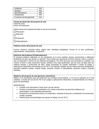 Indígenas N/A
Raizales N/A
Afrocolombianos N/A
Desplazados N/A
Condición de Discapacidad N/A
,.,.
Tiempo de desarrollo del proyecto de aula
Fecha de inicio:
Fecha de finalización:
Estado actual de la experiencia (fase en que se encuentra):
Palabras claves del proyecto de aula
Lectura, escritura, actividad lúdica, página web, estrategia pedagógica, innovar en el aula, parafrasear,
argumentación, interpretación, vocabulario.
Definición del problema (Problematización)
El principal problema detectado en los estudiantes es la poca oralidad, escaso acercamiento a diferentes
portadores de texto que llamen su atención, Poco interés por expresarse de forma escrita o temor a hacerlo,
uso no adecuado o mínimo de los sistemas tecnológicos. Por tanto se busca que aumenten su oralidad y se
motiven a llevar a cabo producción textual, viéndolo como algo gratificante, que les sirva de base para ser
mejores lectores y productores de texto. Estas propuestas se pueden desarrollar a través de juegos y
aplicaciones interactivas encontradas en las TIC`S, por ejemplo aquellos que se utilizan para leer pictogramas,
encontrar palabras ocultas, ordenar frases, escuchar cuentos e interpretarlos, escuchar rondas y poemas
infantiles.
Objetivos del proyecto de aula (general y específicos)
Motivar a los estudiantes para que potencien sus procesos comunicativos, y a la vez los apliquen en la vida
cotidiana, a través del uso de las TIC´S con juegos y aplicaciones interactivas; complementando con fichas y
guías de aprendizaje..
ESPECÍFICOS
• Enseñar a los educandos a hacer buen uso del internet.
• Facilitar al estudiante la accesibilidad a los medios interactivos que permitan fortalecer sus
aprendizajes, en las diferentes dimensiones.
• Enriquecer la comprensión lectora y el vocabulario, mediante la escucha y visualización de narraciones,
rondas y poesías.
• Diseñar guías de aprendizajes que apoyen el trabajo con las TIC´S.
Sistematización
Evaluación
Ejecución
Planeación
$
 