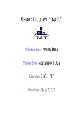  
Unidad Educativa “Emaús” 
Materia:​ Informática 
 
Nombre:​ Alejandra Plaza 
 
Curso:​ 2 BGU “B” 
 
Fecha:​ 21/10/2020 
 
 
 