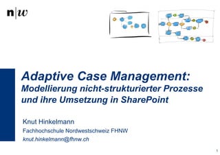 Adaptive Case Management: 
Modellierung nicht-strukturierter Prozesse 
und ihre Umsetzung in SharePoint 
Knut Hinkelmann 
Fachhochschule Nordwestschweiz FHNW 
knut.hinkelmann@fhnw.ch 
1 
 