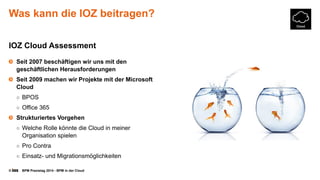 © BPM Praxistag 2014 - BPM in der Cloud 
Was kann die IOZ beitragen? 
IOZ Cloud Assessment 
Seit 2007 beschäftigen wir uns mit den geschäftlichen Herausforderungen 
Seit 2009 machen wir Projekte mit der Microsoft Cloud 
○BPOS 
○Office 365 
Strukturiertes Vorgehen 
○Welche Rolle könnte die Cloud in meiner Organisation spielen 
○Pro Contra 
○Einsatz-und Migrationsmöglichkeiten  