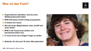 © BPM Praxistag 2014 - BPM in der Cloud 
Was ist das Fazit? 
Organisationenüberleben, weilsieeinenWettbewerbsvorteilhaben 
BPM hilftdiesenVorteilrichtigauszuspielen 
IT ändertsichrasant 
Werdie neuenMöglichkeitennutzt, schafftsicheinenVorteil 
BPM in der Cloud muss einfachund benutzerfreundlichsein 
IT muss lernendie richtigenFragenzustellen 
Bedenke: Du bistauch30 Jahreältergeworden!  