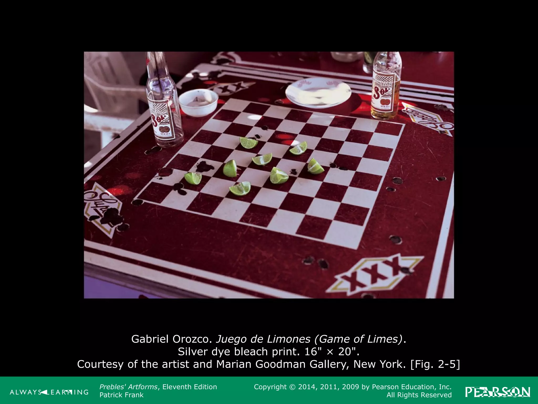 Prebles' Artforms, Eleventh Edition
Patrick Frank
Copyright © 2014, 2011, 2009 by Pearson Education, Inc.
All Rights Reserved
Gabriel Orozco. Juego de Limones (Game of Limes).
Silver dye bleach print. 16" × 20".
Courtesy of the artist and Marian Goodman Gallery, New York. [Fig. 2-5]
 