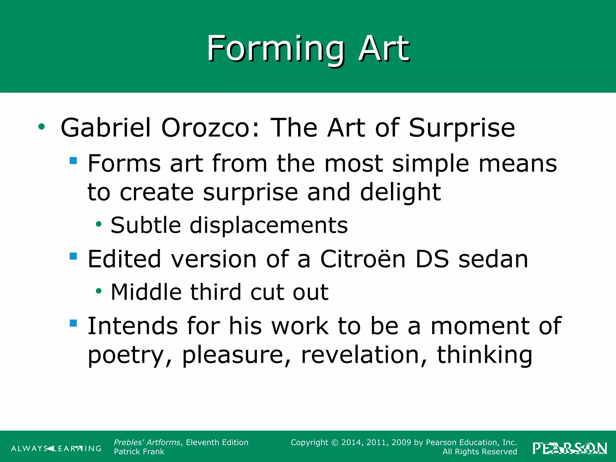 Prebles' Artforms, Eleventh Edition
Patrick Frank
Copyright © 2014, 2011, 2009 by Pearson Education, Inc.
All Rights Reserved
Forming ArtForming Art
• Gabriel Orozco: The Art of Surprise
 Forms art from the most simple means
to create surprise and delight
• Subtle displacements
 Edited version of a Citroën DS sedan
• Middle third cut out
 Intends for his work to be a moment of
poetry, pleasure, revelation, thinking
 