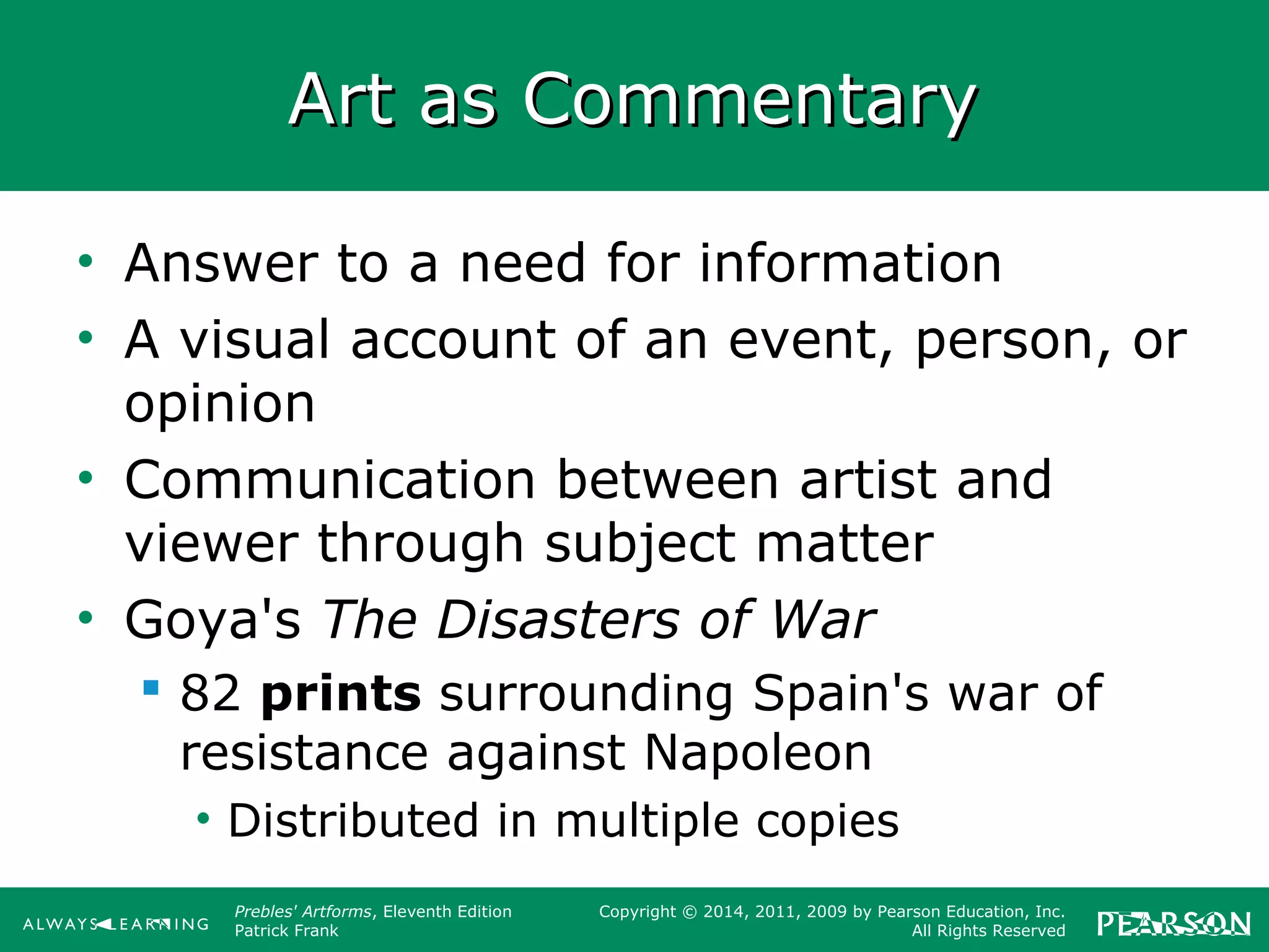 Prebles' Artforms, Eleventh Edition
Patrick Frank
Copyright © 2014, 2011, 2009 by Pearson Education, Inc.
All Rights Reserved
Art as CommentaryArt as Commentary
• Answer to a need for information
• A visual account of an event, person, or
opinion
• Communication between artist and
viewer through subject matter
• Goya's The Disasters of War
 82 prints surrounding Spain's war of
resistance against Napoleon
• Distributed in multiple copies
 