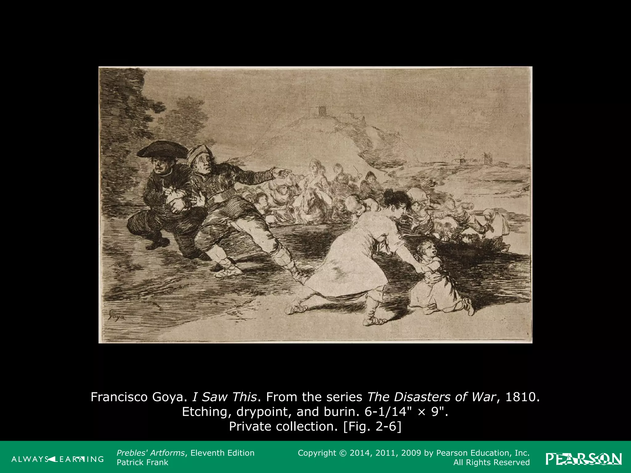 Prebles' Artforms, Eleventh Edition
Patrick Frank
Copyright © 2014, 2011, 2009 by Pearson Education, Inc.
All Rights Reserved
Francisco Goya. I Saw This. From the series The Disasters of War, 1810.
Etching, drypoint, and burin. 6-1/14" × 9".
Private collection. [Fig. 2-6]
 