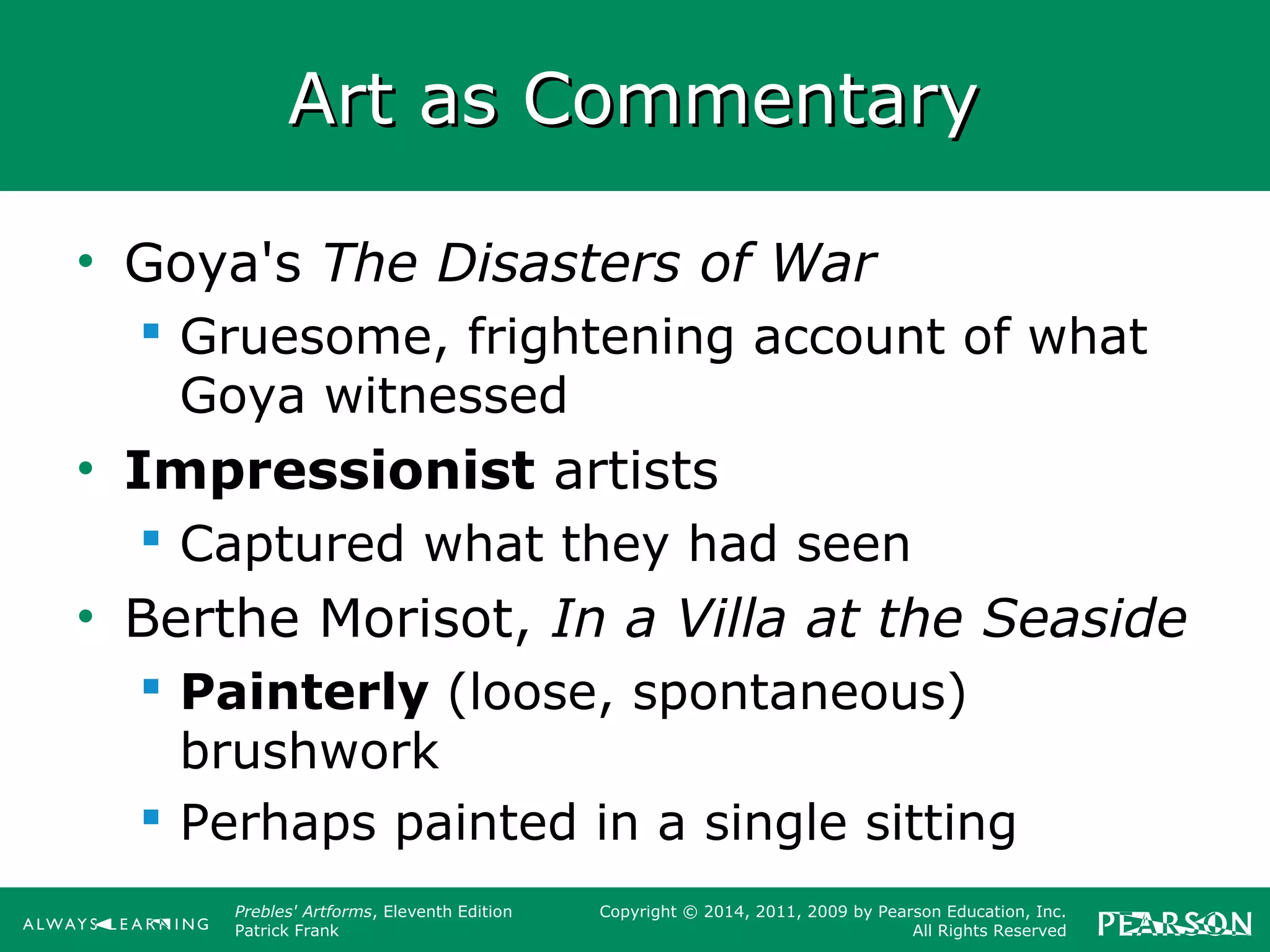 Prebles' Artforms, Eleventh Edition
Patrick Frank
Copyright © 2014, 2011, 2009 by Pearson Education, Inc.
All Rights Reserved
Art as CommentaryArt as Commentary
• Goya's The Disasters of War
 Gruesome, frightening account of what
Goya witnessed
• Impressionist artists
 Captured what they had seen
• Berthe Morisot, In a Villa at the Seaside
 Painterly (loose, spontaneous)
brushwork
 Perhaps painted in a single sitting
 