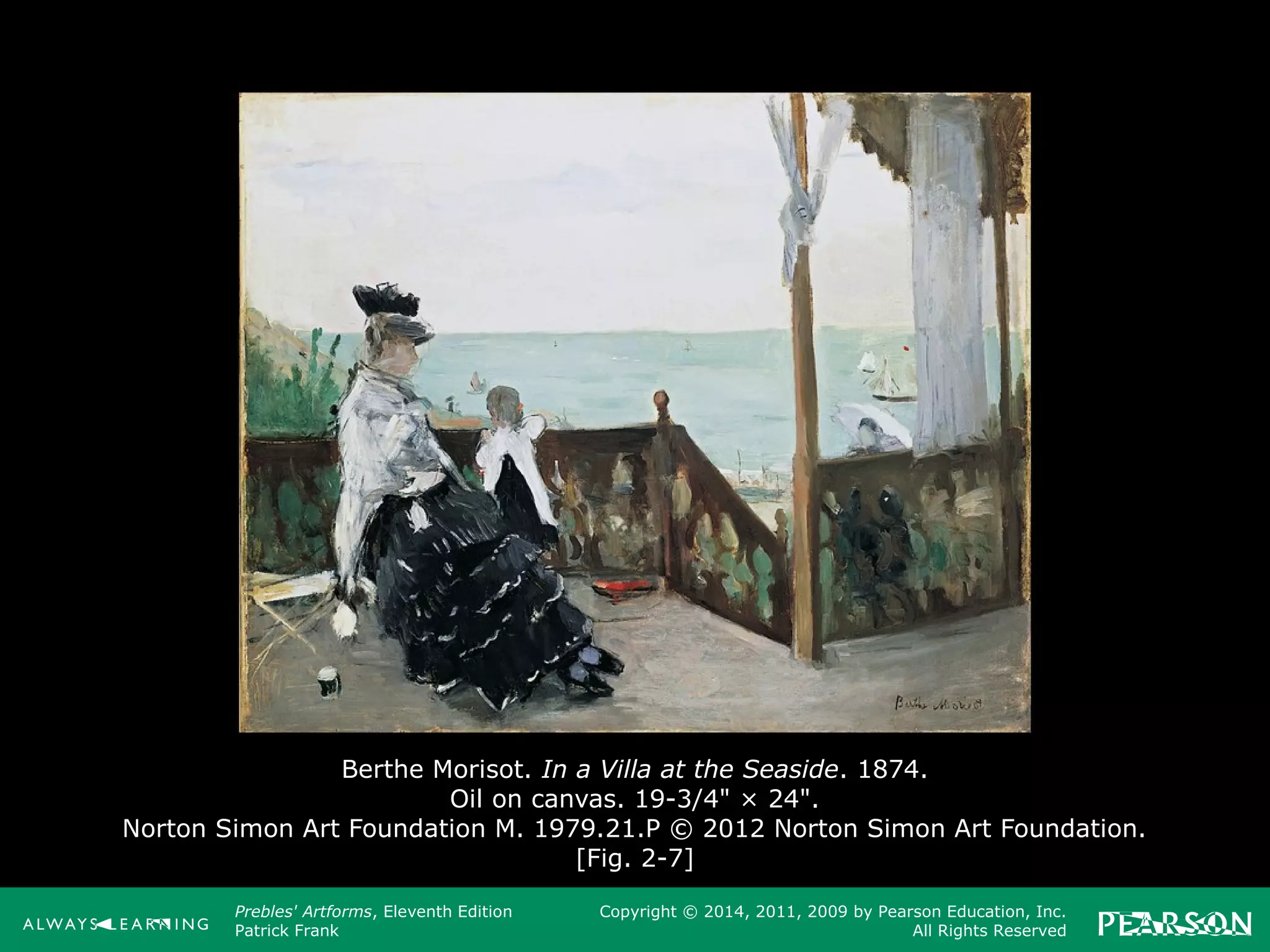 Prebles' Artforms, Eleventh Edition
Patrick Frank
Copyright © 2014, 2011, 2009 by Pearson Education, Inc.
All Rights Reserved
Berthe Morisot. In a Villa at the Seaside. 1874.
Oil on canvas. 19-3/4" × 24".
Norton Simon Art Foundation M. 1979.21.P © 2012 Norton Simon Art Foundation.
[Fig. 2-7]
 