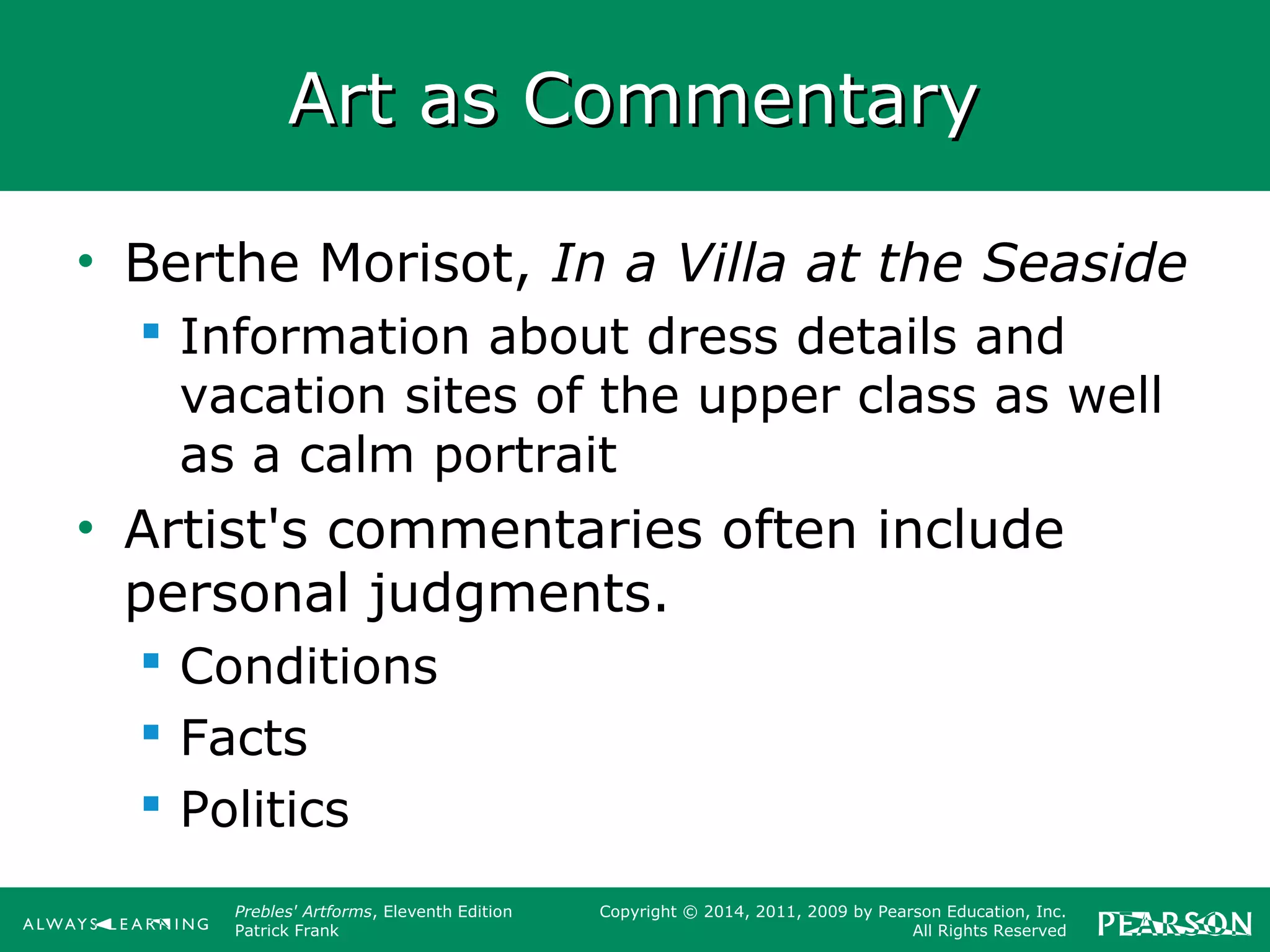 Prebles' Artforms, Eleventh Edition
Patrick Frank
Copyright © 2014, 2011, 2009 by Pearson Education, Inc.
All Rights Reserved
Art as CommentaryArt as Commentary
• Berthe Morisot, In a Villa at the Seaside
 Information about dress details and
vacation sites of the upper class as well
as a calm portrait
• Artist's commentaries often include
personal judgments.
 Conditions
 Facts
 Politics
 