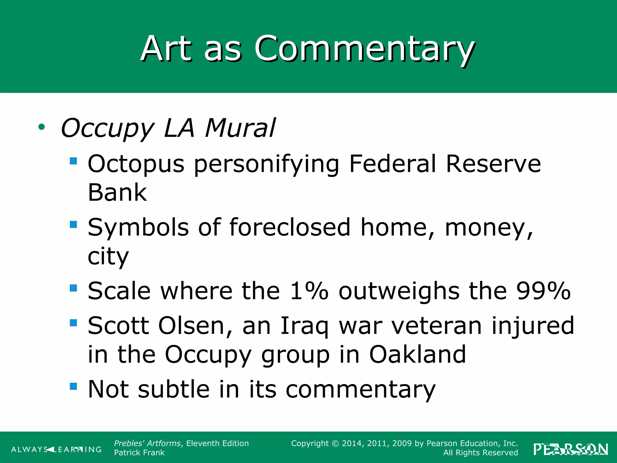 Prebles' Artforms, Eleventh Edition
Patrick Frank
Copyright © 2014, 2011, 2009 by Pearson Education, Inc.
All Rights Reserved
Art as CommentaryArt as Commentary
• Occupy LA Mural
 Octopus personifying Federal Reserve
Bank
 Symbols of foreclosed home, money,
city
 Scale where the 1% outweighs the 99%
 Scott Olsen, an Iraq war veteran injured
in the Occupy group in Oakland
 Not subtle in its commentary
 