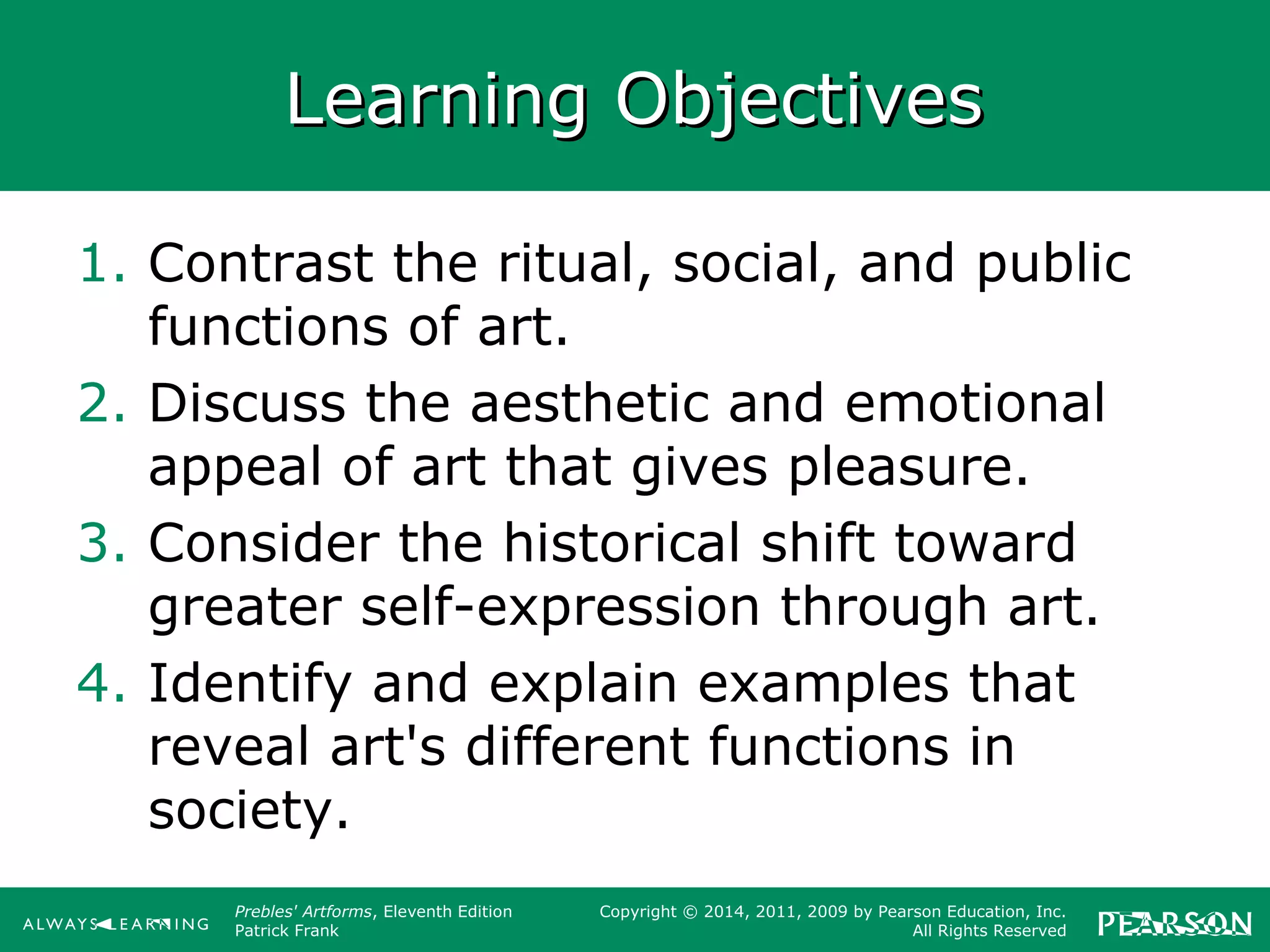 Prebles' Artforms, Eleventh Edition
Patrick Frank
Copyright © 2014, 2011, 2009 by Pearson Education, Inc.
All Rights Reserved
Learning ObjectivesLearning Objectives
1. Contrast the ritual, social, and public
functions of art.
2. Discuss the aesthetic and emotional
appeal of art that gives pleasure.
3. Consider the historical shift toward
greater self-expression through art.
4. Identify and explain examples that
reveal art's different functions in
society.
 
