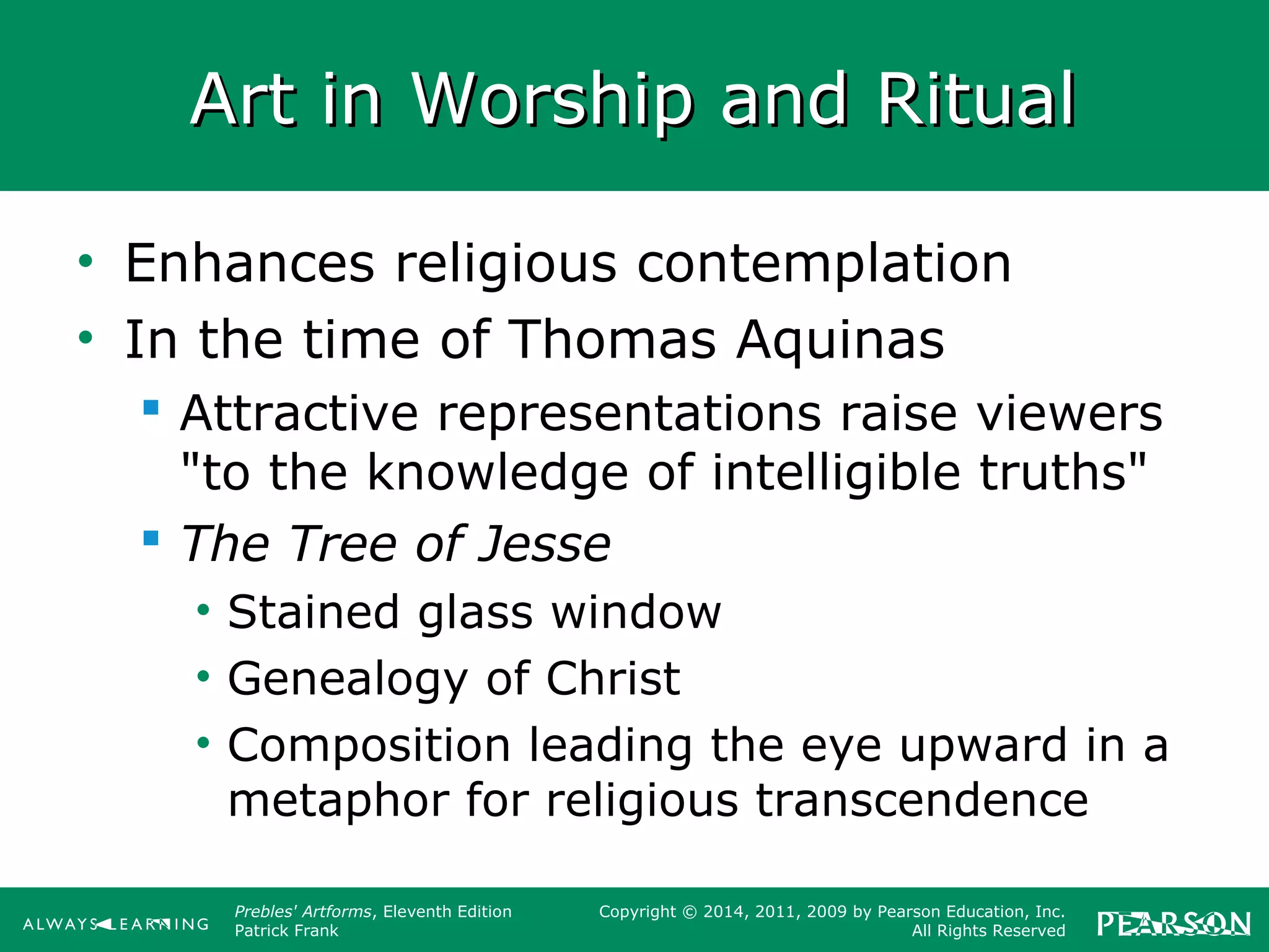 Prebles' Artforms, Eleventh Edition
Patrick Frank
Copyright © 2014, 2011, 2009 by Pearson Education, Inc.
All Rights Reserved
Art in Worship and RitualArt in Worship and Ritual
• Enhances religious contemplation
• In the time of Thomas Aquinas
 Attractive representations raise viewers
"to the knowledge of intelligible truths"
 The Tree of Jesse
• Stained glass window
• Genealogy of Christ
• Composition leading the eye upward in a
metaphor for religious transcendence
 