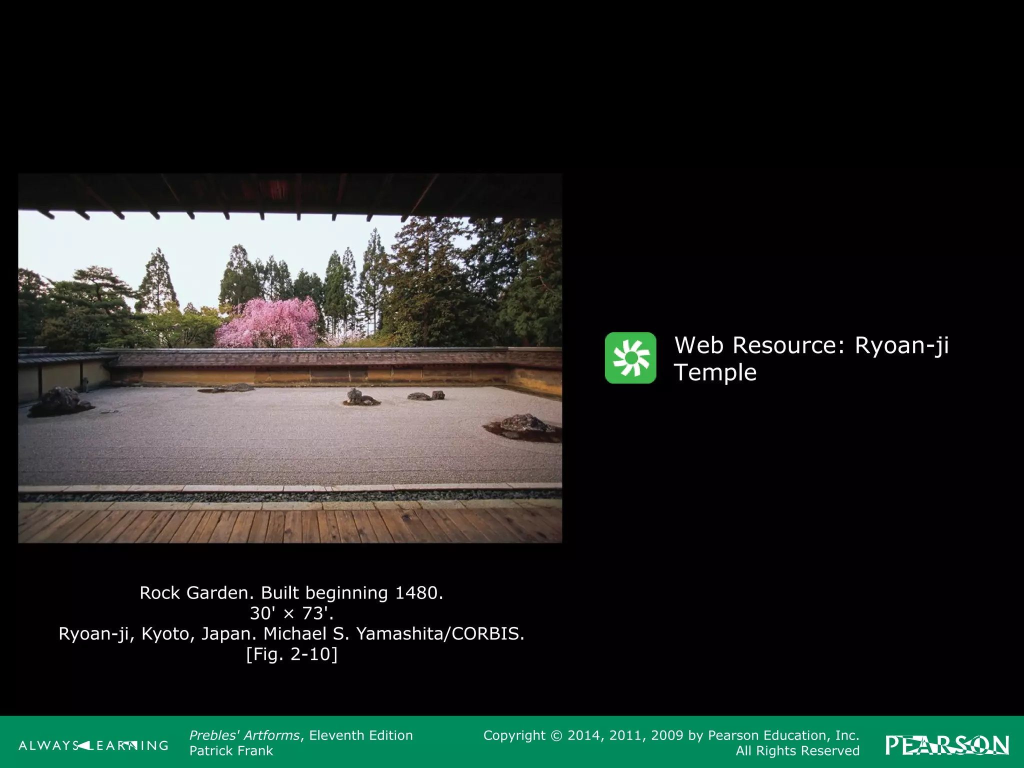 Prebles' Artforms, Eleventh Edition
Patrick Frank
Copyright © 2014, 2011, 2009 by Pearson Education, Inc.
All Rights Reserved
Rock Garden. Built beginning 1480.
30' × 73'.
Ryoan-ji, Kyoto, Japan. Michael S. Yamashita/CORBIS.
[Fig. 2-10]
Web Resource: Ryoan-ji
Temple
 