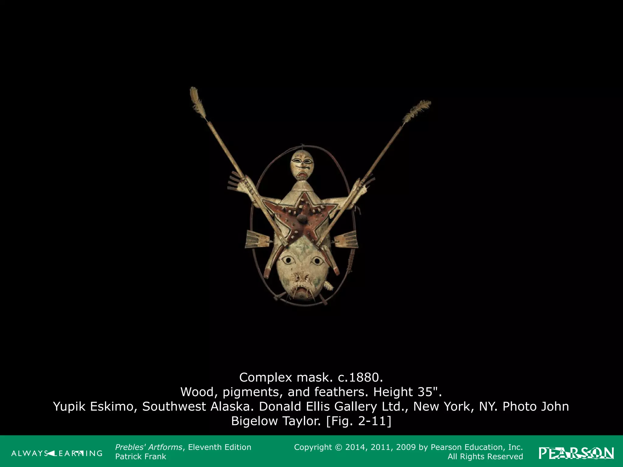 Prebles' Artforms, Eleventh Edition
Patrick Frank
Copyright © 2014, 2011, 2009 by Pearson Education, Inc.
All Rights Reserved
Complex mask. c.1880.
Wood, pigments, and feathers. Height 35".
Yupik Eskimo, Southwest Alaska. Donald Ellis Gallery Ltd., New York, NY. Photo John
Bigelow Taylor. [Fig. 2-11]
 