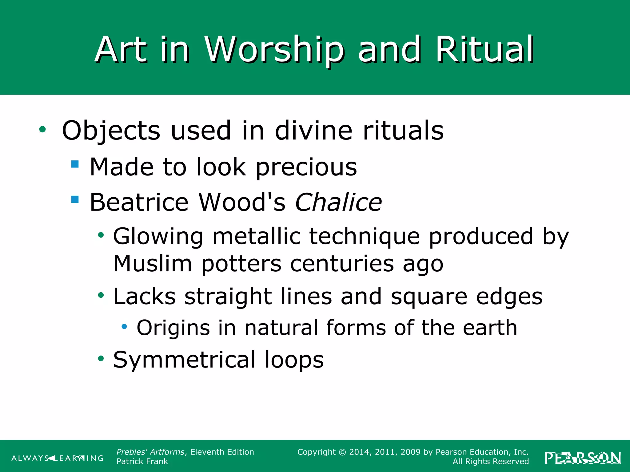 Prebles' Artforms, Eleventh Edition
Patrick Frank
Copyright © 2014, 2011, 2009 by Pearson Education, Inc.
All Rights Reserved
Art in Worship and RitualArt in Worship and Ritual
• Objects used in divine rituals
 Made to look precious
 Beatrice Wood's Chalice
• Glowing metallic technique produced by
Muslim potters centuries ago
• Lacks straight lines and square edges
• Origins in natural forms of the earth
• Symmetrical loops
 