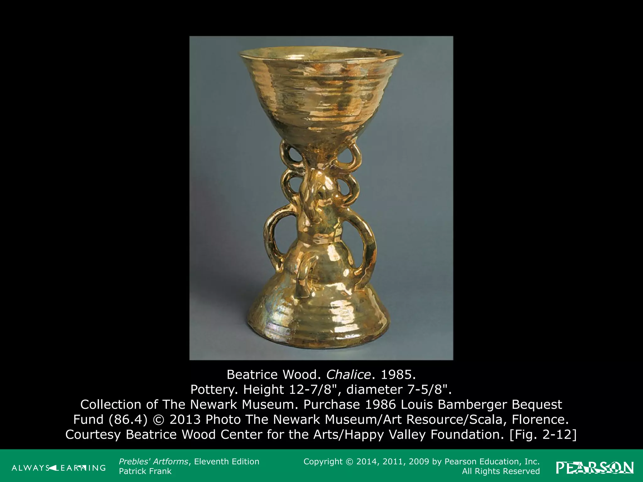 Prebles' Artforms, Eleventh Edition
Patrick Frank
Copyright © 2014, 2011, 2009 by Pearson Education, Inc.
All Rights Reserved
Beatrice Wood. Chalice. 1985.
Pottery. Height 12-7/8", diameter 7-5/8".
Collection of The Newark Museum. Purchase 1986 Louis Bamberger Bequest
Fund (86.4) © 2013 Photo The Newark Museum/Art Resource/Scala, Florence.
Courtesy Beatrice Wood Center for the Arts/Happy Valley Foundation. [Fig. 2-12]
 