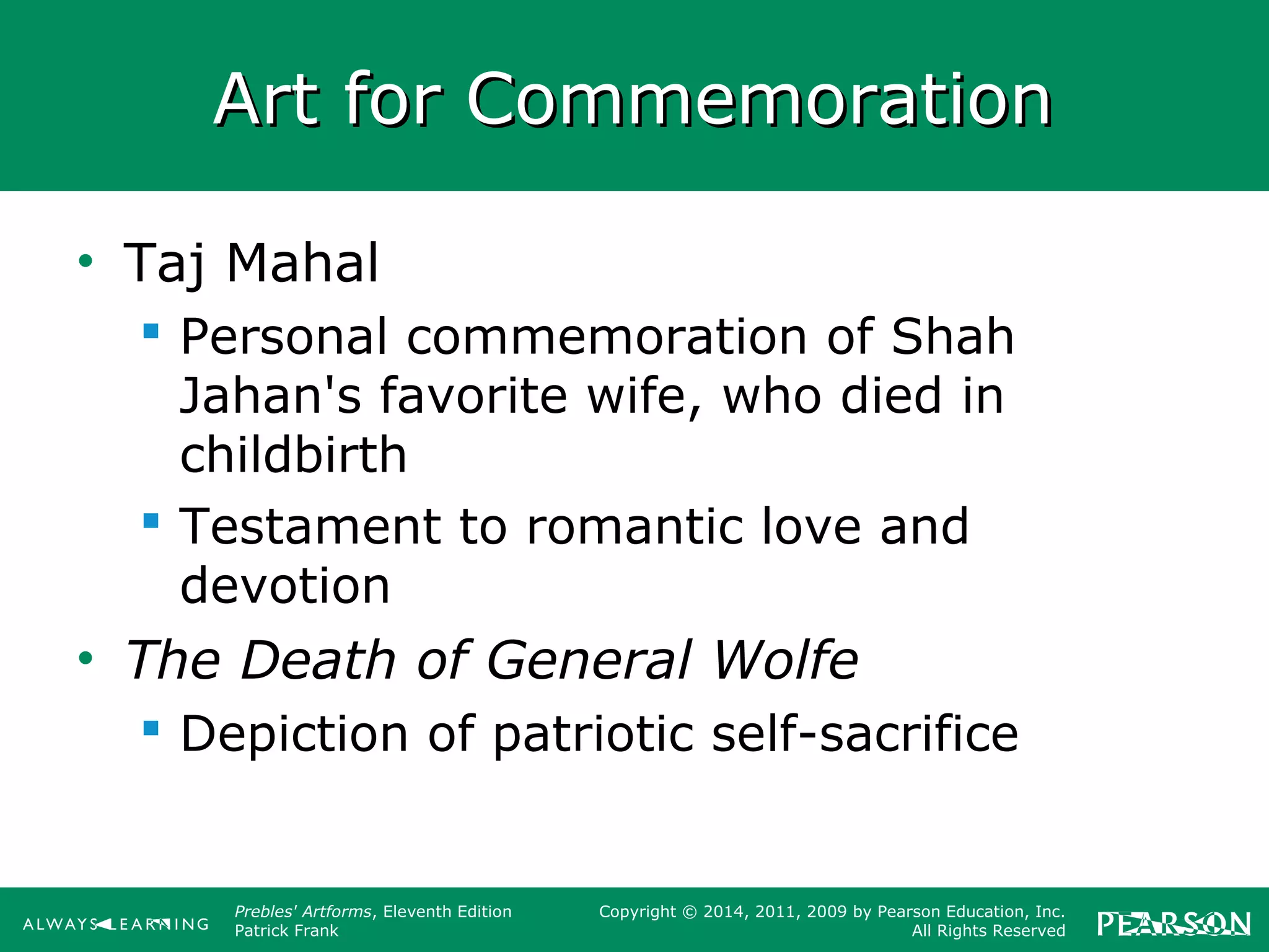 Prebles' Artforms, Eleventh Edition
Patrick Frank
Copyright © 2014, 2011, 2009 by Pearson Education, Inc.
All Rights Reserved
Art for CommemorationArt for Commemoration
• Taj Mahal
 Personal commemoration of Shah
Jahan's favorite wife, who died in
childbirth
 Testament to romantic love and
devotion
• The Death of General Wolfe
 Depiction of patriotic self-sacrifice
 